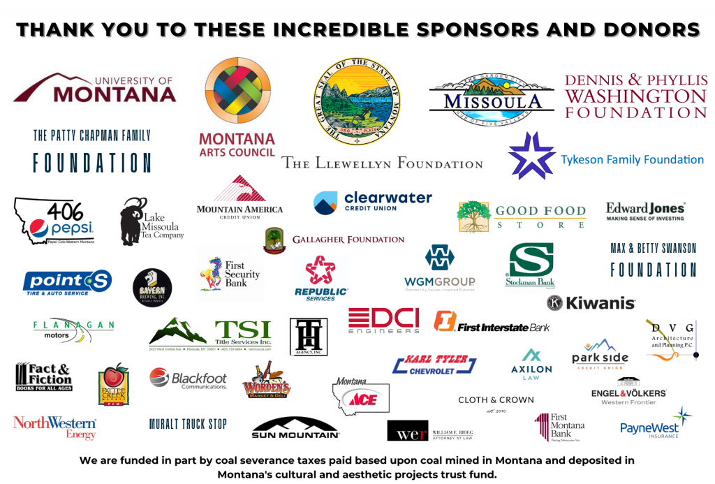 Graphic with Arts Missoula sponsors: University of Montana, Montana Arts Council, State of Montana, City of Missoula, Dennis & Phyllis Washington Foundation, the Patty Chapman Family Foundation, The Llewellyn Foundation, the Tykeson Family Foundation, Montana 406 Pepsi, Lake Missoula Tea Company, Mountain America Credit Union, Clearwater Credit Union, Good Food Store, Edward Johnes, Roemer Point S Tire, Bayern Brewing, First Security Bank, Gallagher Foundation, Republic Services, WGM Group, Stockman Bank, Max & Betty Swanson Foundation, Flanagan Motors, Title Services Inc., Toby Hansen, DCI Engineers, First Interstate Bank, Kiwanis, Park Side Credit Union, DVG, Fact & Fiction, Pattee Creek, Blackfoot Communications, Worden's Market, Montana ACE, Karl Tyler Chevrolet, Axilon Law, Engel & Volkers, Cloth & Crown, PayneWest, First Montana Bank, Weideg Law, Sun Mountain, Muralt Truckstop, Northwestern Energy